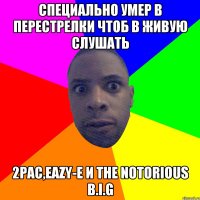 специально умер в перестрелки чтоб в живую слушать 2Pac,Eazy-E и The Notorious B.I.G