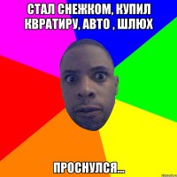 стал снежком, купил квратиру, авто , шлюх проснулся...