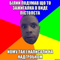 білий подумав що то зажигалка в виде пістолєта йому так і написали на надгробком