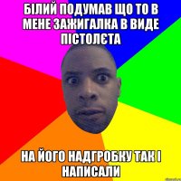 білий подумав що то в мене зажигалка в виде пістолєта на його надгробку так і написали