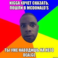 nigga хочет сказать, пошли в McDonald’s ты уже наводишь на него dealge