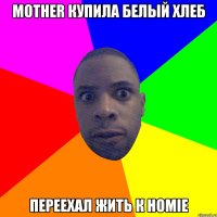 Mother купила белый хлеб Переехал жить к homie