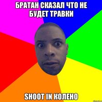 Братан сказал что не будет травки shoot in колено