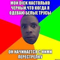 МОЙ DICK НАСТОЛЬКО ЧЕРНЫЙ,ЧТО КОГДА Я ОДЕВАЮ БЕЛЫЕ ТРУСЫ ОН НАЧИНАЕТСЯ С НИМИ ПЕРЕСТРЕЛКУ