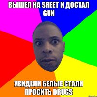 Вышел на SREET и достал GUN увидели белые стали просить DRUGS