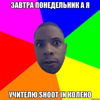 завтра понедельник а я учителю shoot in колено