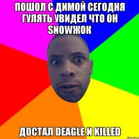 пошол с Димой сегодня гулять увидел что он snowжок достал deagle и killed