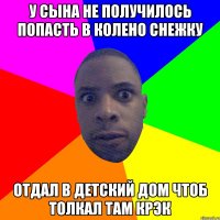 у сына не получилось попасть в колено снежку отдал в детский дом чтоб толкал там крэк