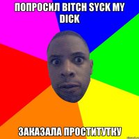 ПОПРОСИЛ BITCH SYCK MY DICK ЗАКАЗАЛА ПРОСТИТУТКУ