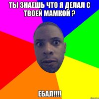 Ты знаешь что я делал с твоей мамкой ? ЕБАЛ!!!!