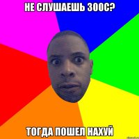 Не слушаешь 300с? Тогда пошел нахуй