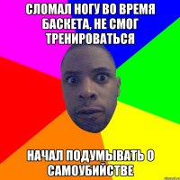 сломал ногу во время баскета, не смог тренироваться начал подумывать о самоубийстве