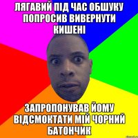 лягавий під час обшуку попросив вивернути кишені запропонував йому відсмоктати мій чорний батончик