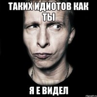 Таких идиотов как ты я е видел