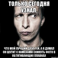 Только сегодня узнал, Что мой лучший друг гей, а я думал он шутит с намеками скинуть фото в обтягивающих плавках