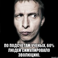  По подсчетам ученых, 60% людей симулировало эволюцию.