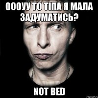 Оооуу то тіпа я мала задуматись? Not bed