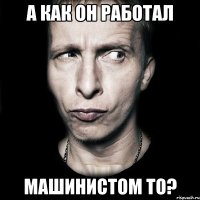 а как он работал машинистом то?