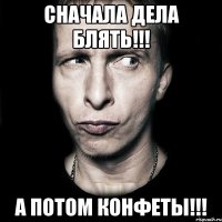 Сначала дела блять!!! А потом конфеты!!!