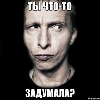 Ты что-то задумала?