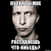 ну так ты мне расскажешь что-нибудь?