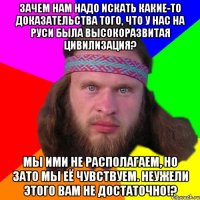 Зачем нам надо искать какие-то доказательства того, что у нас на Руси была высокоразвитая цивилизация? Мы ими не располагаем, но зато мы её чувствуем. Неужели этого вам не достаточно!?