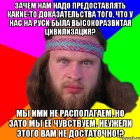 Зачем нам надо предоставлять какие-то доказательства того, что у нас на Руси была высокоразвитая цивилизация? Мы ими не располагаем, но зато мы её чувствуем. Неужели этого вам не достаточно!?