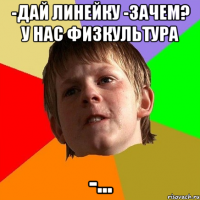 -дай линейку -зачем? у нас физкультура -...