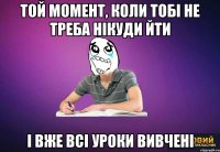 Той момент, коли тобі не треба нікуди йти і вже всі уроки вивчені