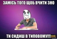 Замісь того щоб вчити ЗНО ти сидиш в типовому!!!