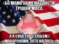 Бо мама каже!Нада їсти трішки мяса. А я сука 2кг з хлібом і макаронами. Зато наїлась.