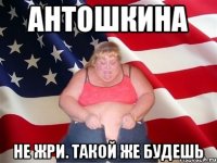 Антошкина не жри. такой же будешь