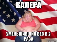 валера уменьшивший вес в 2 раза