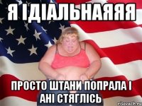 я ідіальнаяяя просто штани попрала і ані стяглісь