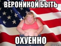 Вероникой быть ОХУЕННО