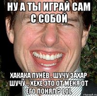 ну а ты играй сам с собой хакака пунёв , шучу захар шучу .. хехе это от меня от его понял ? LOL