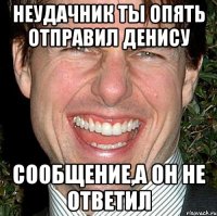 неудачник ты опять отправил Денису сообщение,а он не ответил