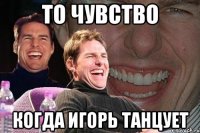 ТО ЧУВСТВО КОГДА ИГОРЬ ТАНЦУЕТ