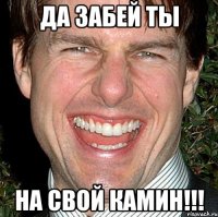 Да забей ты на свой камин!!!