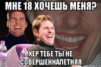 МНЕ 18 ХОЧЕШЬ МЕНЯ? ХЕР ТЕБЕ ТЫ НЕ СОВЕРШЕННАЛЕТНЯЯ