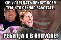 хочу передать привет всем тем, кто сейчас работает.. ребят, а я в отпуске!