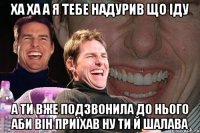 ха ха а я тебе надурив що іду а ти вже подзвонила до нього аби він приїхав ну ти й шалава