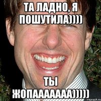 ТА ЛАДНО, Я ПОШУТИЛА)))) ТЫ ЖОПААААААА)))))