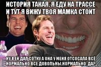 история такая, я еду на трассе и тут я вижу твоя мамка стоит ну я ей дал сотку а она у меня отсосала всё нормально все довольны,нормально, да?