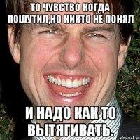 То чувство когда пошутил,но никто не понял и надо как то вытягивать.