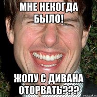 Мне некогда было! Жопу с дивана оторвать???