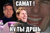 Самат ! ну ты ДРШь