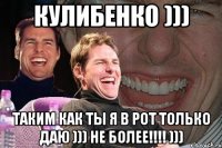 Кулибенко ))) таким как ты я в рот только даю ))) не более!!!! )))