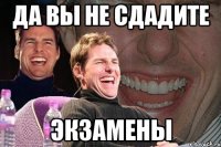 да вы не сдадите экзамены