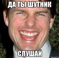 да ты шутник слушай